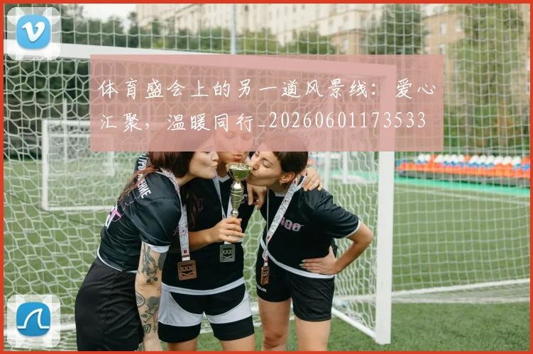 体育盛会上的另一道风景线：爱心汇聚，温暖同行_20260601173533