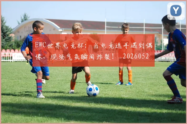 EWC世界电竞杯:当电竞选手遇到偶像,现场气氛瞬间炸裂!_20260529145738