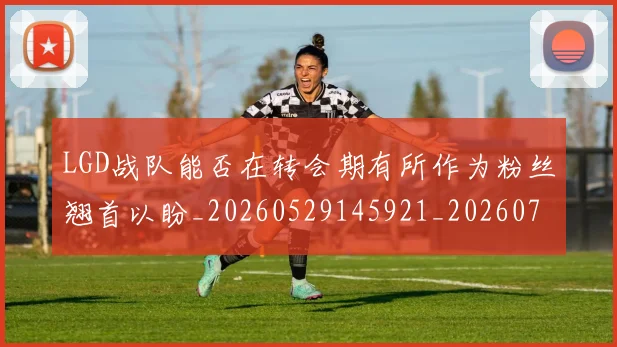 LGD战队能否在转会期有所作为粉丝翘首以盼_20260529145921_20260702044029