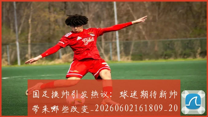 国足换帅引发热议：球迷期待新帅带来哪些改变_20260602161809_20260707142227