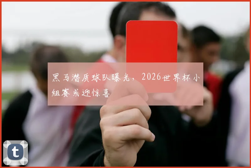 黑马潜质球队曝光,2026世界杯小组赛或迎惊喜