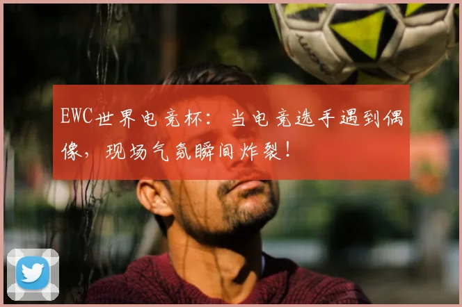 EWC世界电竞杯：当电竞选手遇到偶像，现场气氛瞬间炸裂！