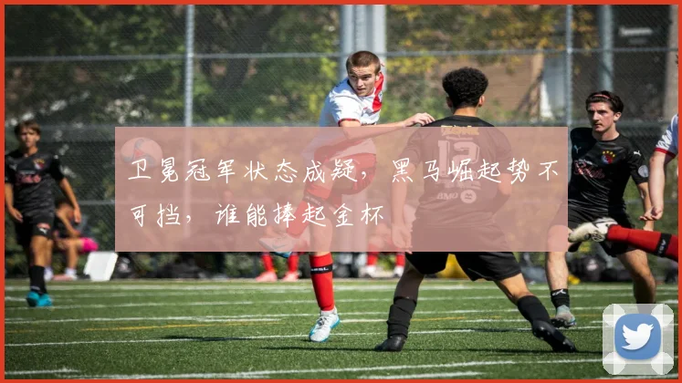 卫冕冠军状态成疑，黑马崛起势不可挡，谁能捧起金杯
