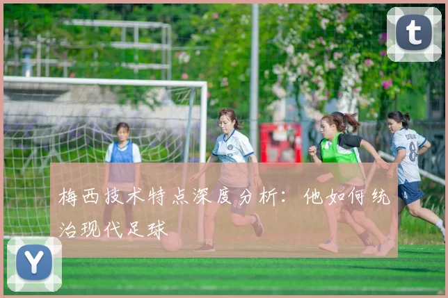 梅西技术特点深度分析：他如何统治现代足球