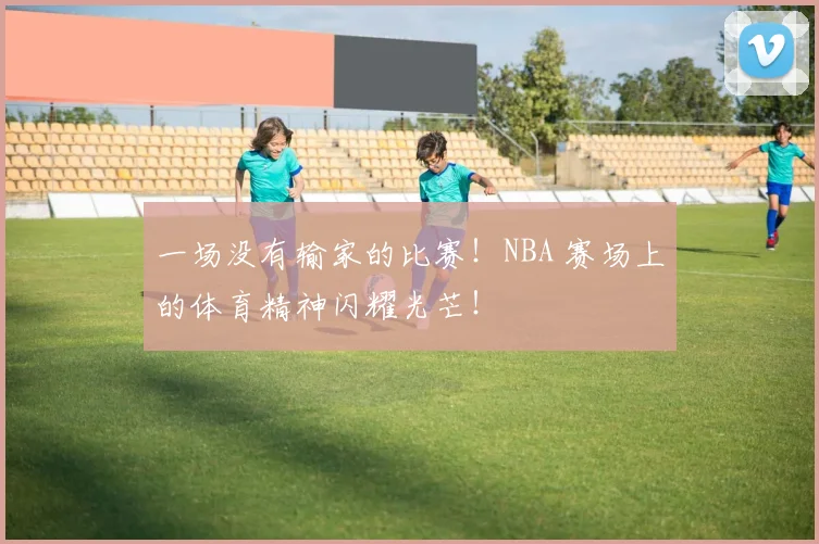 一场没有输家的比赛！NBA 赛场上的体育精神闪耀光芒！