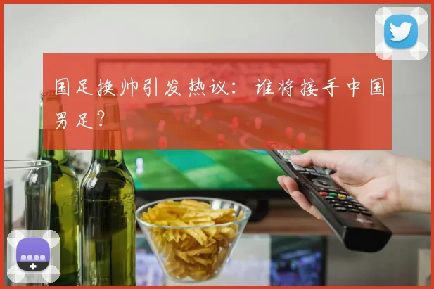 国足换帅引发热议：谁将接手中国男足？