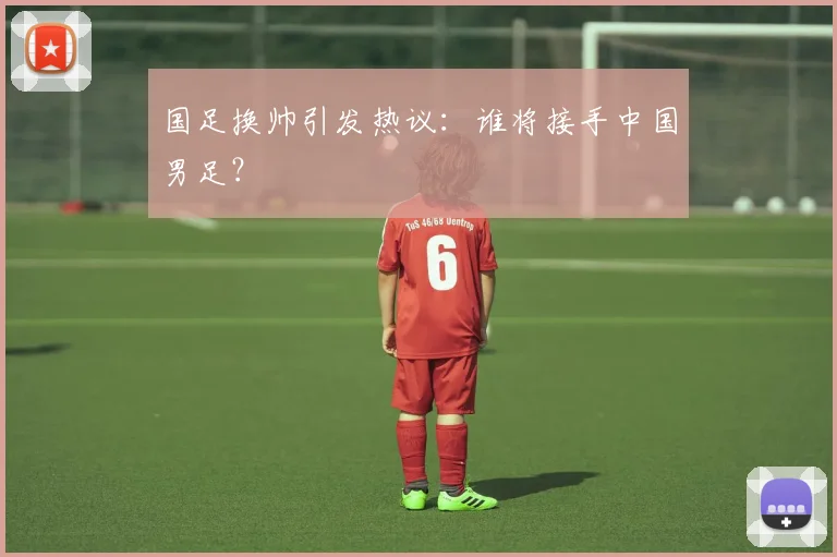 国足换帅引发热议:谁将接手中国男足?